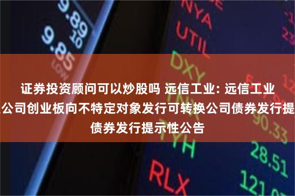 证券投资顾问可以炒股吗 远信工业: 远信工业股份有限公司创业板向不特定对象发行可转换公司债券发行提示性公告