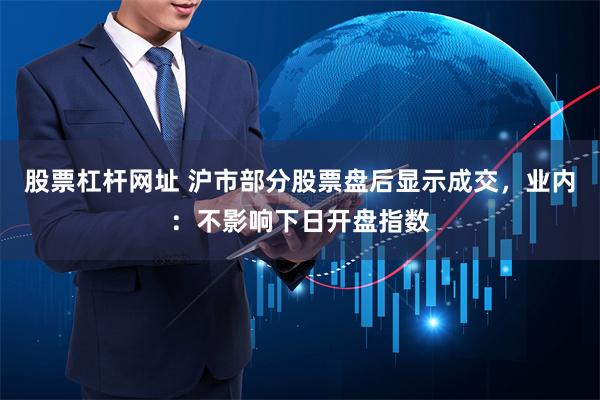 股票杠杆网址 沪市部分股票盘后显示成交，业内：不影响下日开盘指数