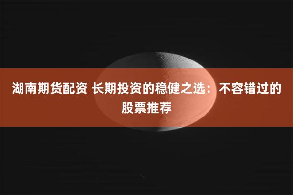 湖南期货配资 长期投资的稳健之选：不容错过的股票推荐