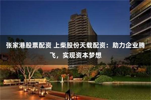 张家港股票配资 上柴股份天载配资：助力企业腾飞，实现资本梦想