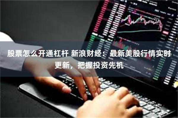 股票怎么开通杠杆 新浪财经：最新美股行情实时更新，把握投资先机