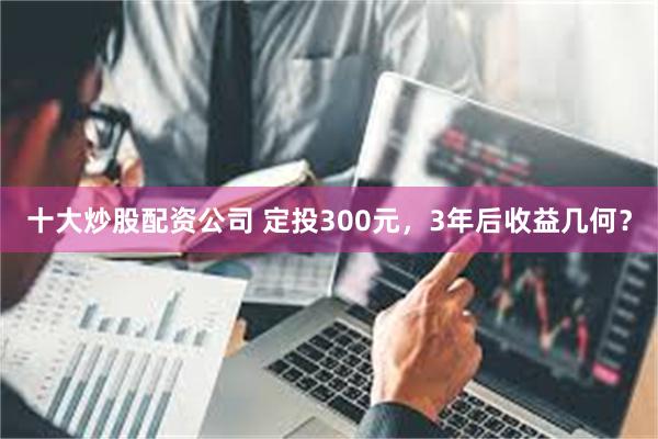 十大炒股配资公司 定投300元，3年后收益几何？