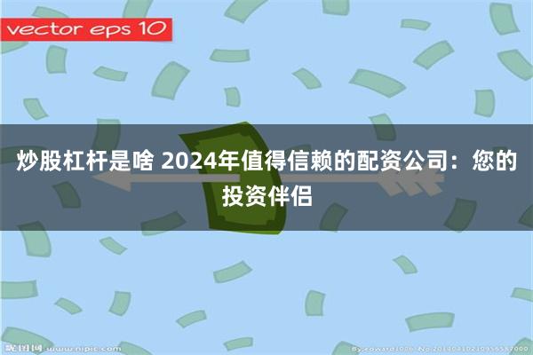 炒股杠杆是啥 2024年值得信赖的配资公司：您的投资伴侣