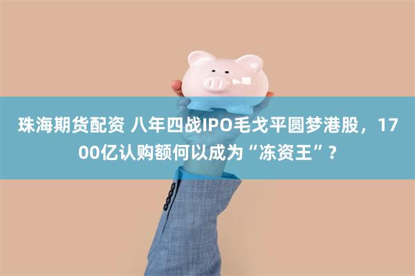 珠海期货配资 八年四战IPO毛戈平圆梦港股，1700亿认购额何以成为“冻资王”？