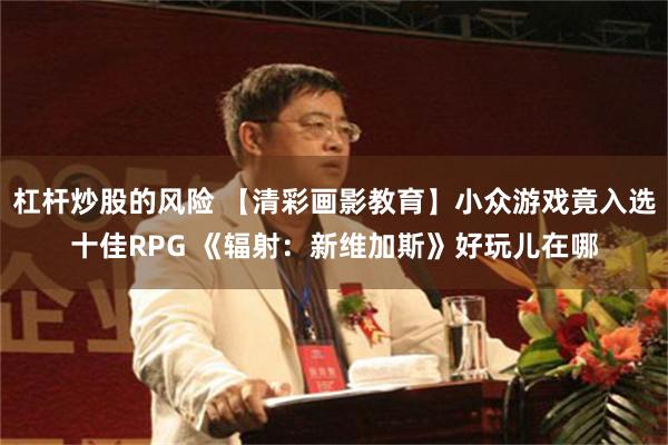 杠杆炒股的风险 【清彩画影教育】小众游戏竟入选十佳RPG 《辐射：新维加斯》好玩儿在哪