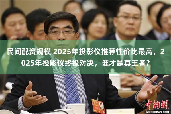 民间配资规模 2025年投影仪推荐性价比最高，2025年投影仪终极对决，谁才是真王者？