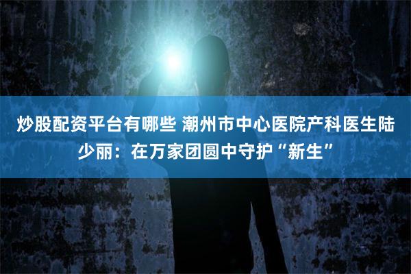 炒股配资平台有哪些 潮州市中心医院产科医生陆少丽：在万家团圆中守护“新生”