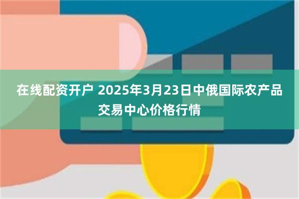 在线配资开户 2025年3月23日中俄国际农产品交易中心价格行情