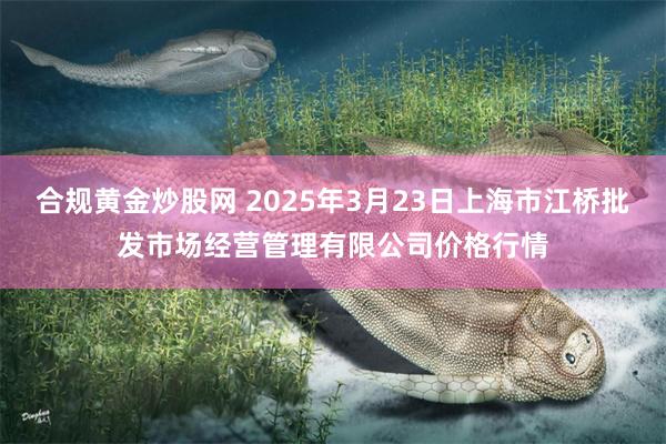 合规黄金炒股网 2025年3月23日上海市江桥批发市场经营管理有限公司价格行情