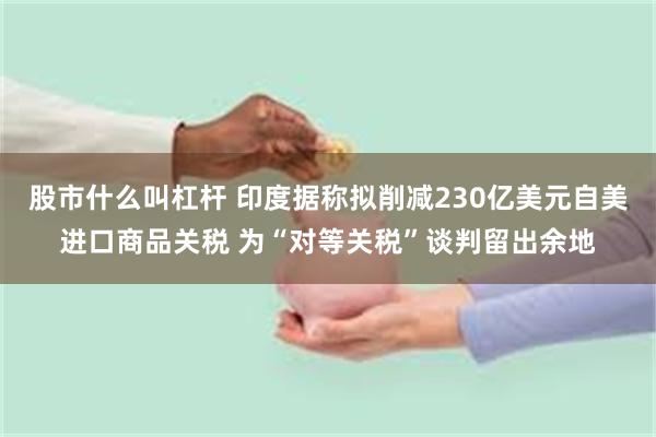 股市什么叫杠杆 印度据称拟削减230亿美元自美进口商品关税 为“对等关税”谈判留出余地