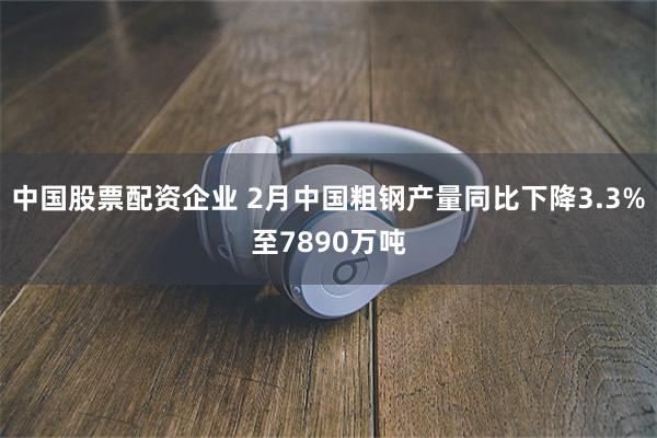 中国股票配资企业 2月中国粗钢产量同比下降3.3%至7890万吨