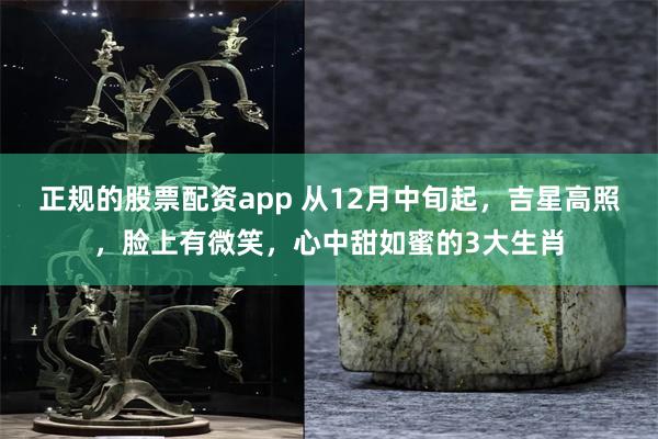 正规的股票配资app 从12月中旬起，吉星高照，脸上有微笑，心中甜如蜜的3大生肖
