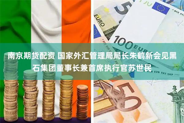 南京期货配资 国家外汇管理局局长朱鹤新会见黑石集团董事长兼首席执行官苏世民