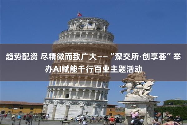 趋势配资 尽精微而致广大——“深交所·创享荟”举办AI赋能千行百业主题活动
