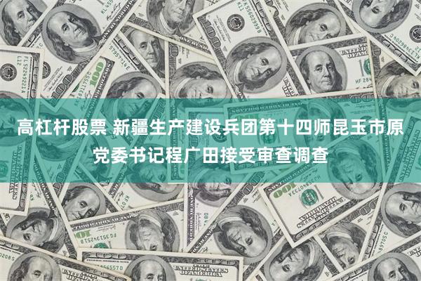 高杠杆股票 新疆生产建设兵团第十四师昆玉市原党委书记程广田接受审查调查
