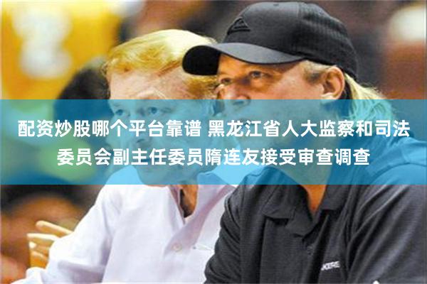 配资炒股哪个平台靠谱 黑龙江省人大监察和司法委员会副主任委员隋连友接受审查调查