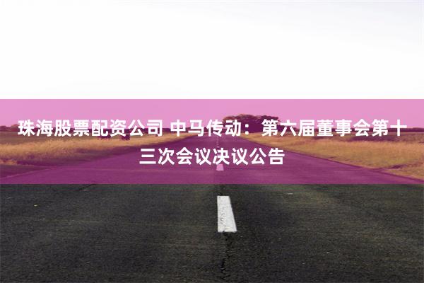 珠海股票配资公司 中马传动：第六届董事会第十三次会议决议公告