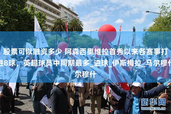 股票可以融资多少 阿森西奥维拉首秀以来各赛事打进8球，英超球员中同期最多_进球_伊斯梅拉_马尔穆什