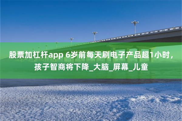 股票加杠杆app 6岁前每天刷电子产品超1小时，孩子智商将下降_大脑_屏幕_儿童