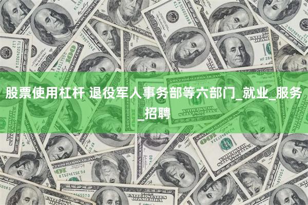 股票使用杠杆 退役军人事务部等六部门_就业_服务_招聘