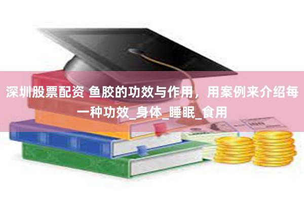 深圳股票配资 鱼胶的功效与作用，用案例来介绍每一种功效_身体_睡眠_食用