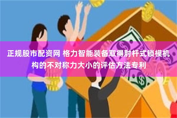 正规股市配资网 格力智能装备取得肘杆式锁模机构的不对称力大小的评估方法专利