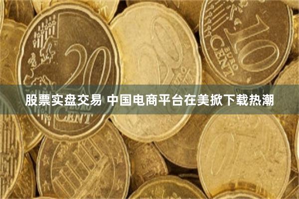 股票实盘交易 中国电商平台在美掀下载热潮