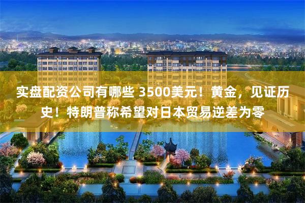 实盘配资公司有哪些 3500美元！黄金，见证历史！特朗普称希望对日本贸易逆差为零