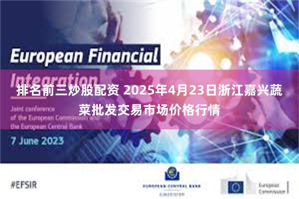 排名前三炒股配资 2025年4月23日浙江嘉兴蔬菜批发交易市场价格行情