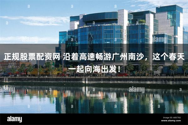 正规股票配资网 沿着高速畅游广州南沙，这个春天一起向海出发！