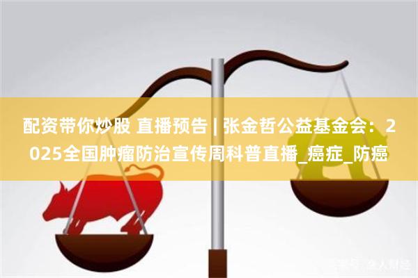 配资带你炒股 直播预告 | 张金哲公益基金会：2025全国肿瘤防治宣传周科普直播_癌症_防癌