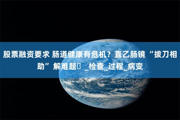 股票融资要求 肠道健康有危机？直乙肠镜 “拔刀相助” 解难题​_检查_过程_病变