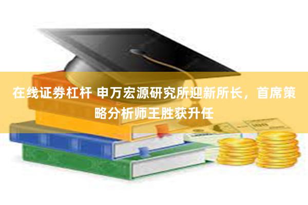 在线证劵杠杆 申万宏源研究所迎新所长，首席策略分析师王胜获升任