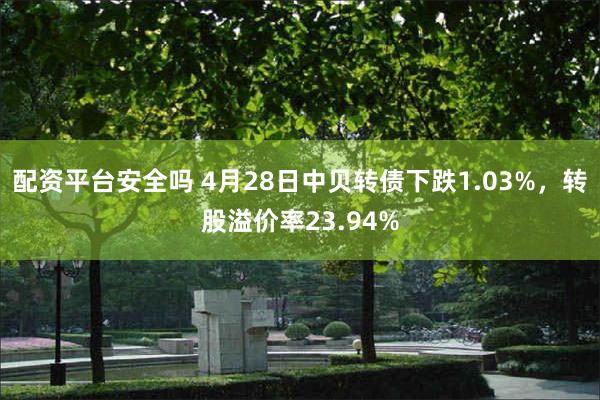 配资平台安全吗 4月28日中贝转债下跌1.03%，转股溢价率23.94%