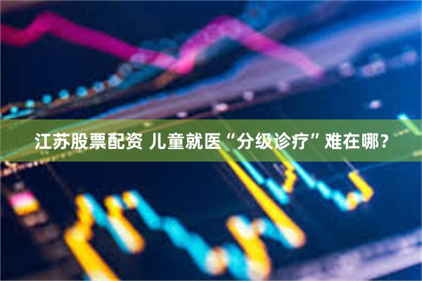 江苏股票配资 儿童就医“分级诊疗”难在哪？