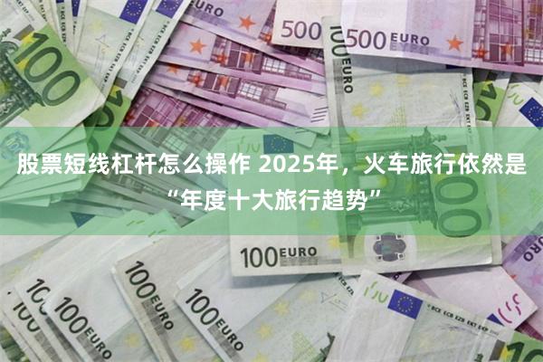 股票短线杠杆怎么操作 2025年，火车旅行依然是“年度十大旅行趋势”