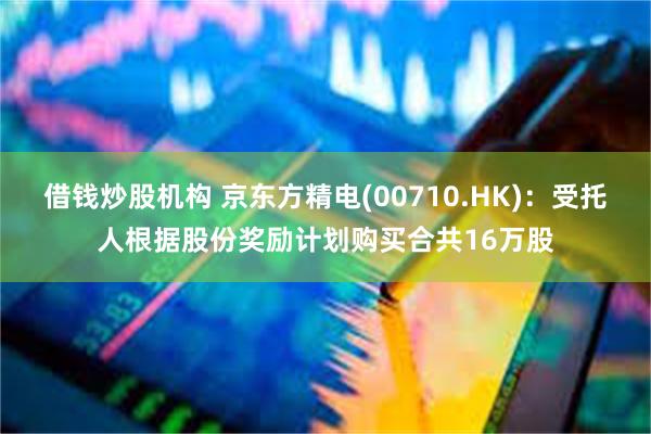 借钱炒股机构 京东方精电(00710.HK)：受托人根据股份奖励计划购买合共16万股