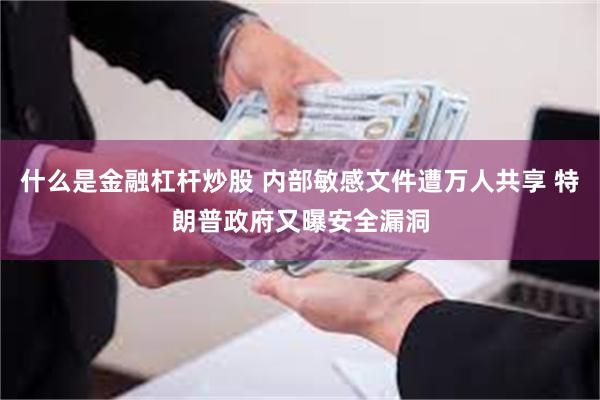 什么是金融杠杆炒股 内部敏感文件遭万人共享 特朗普政府又曝安全漏洞