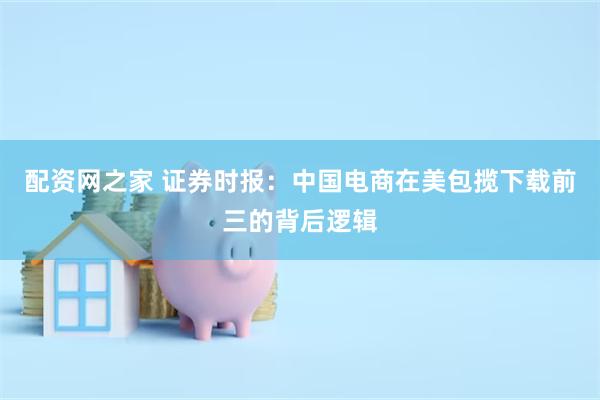 配资网之家 证券时报：中国电商在美包揽下载前三的背后逻辑