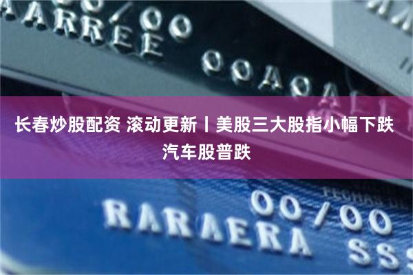 长春炒股配资 滚动更新丨美股三大股指小幅下跌 汽车股普跌