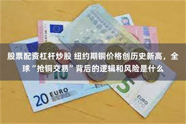 股票配资杠杆炒股 纽约期铜价格创历史新高，全球“抢铜交易”背后的逻辑和风险是什么