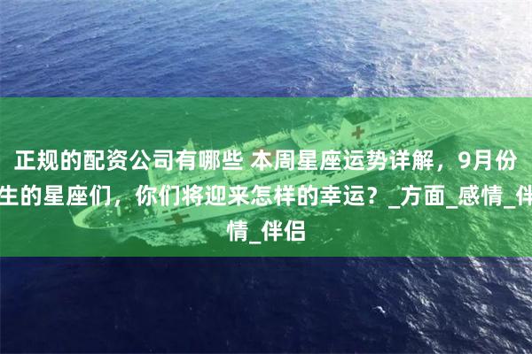 正规的配资公司有哪些 本周星座运势详解，9月份出生的星座们，你们将迎来怎样的幸运？_方面_感情_伴侣