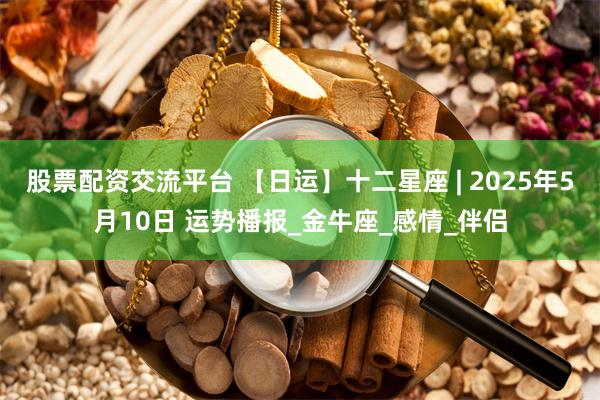 股票配资交流平台 【日运】十二星座 | 2025年5月10日 运势播报_金牛座_感情_伴侣