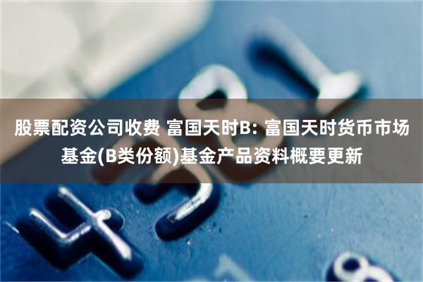 股票配资公司收费 富国天时B: 富国天时货币市场基金(B类份额)基金产品资料概要更新