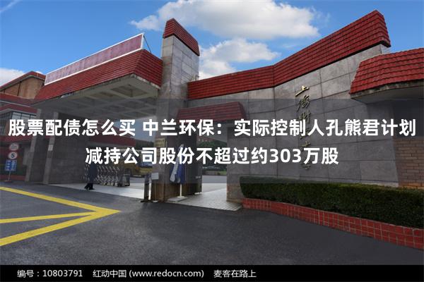 股票配债怎么买 中兰环保：实际控制人孔熊君计划减持公司股份不超过约303万股
