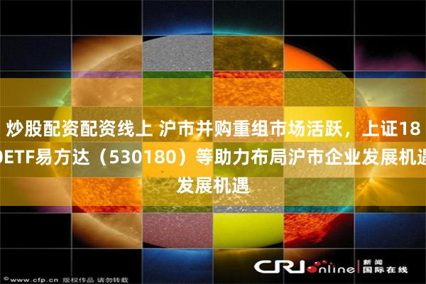 炒股配资配资线上 沪市并购重组市场活跃，上证180ETF易方达（530180）等助力布局沪市企业发展机遇