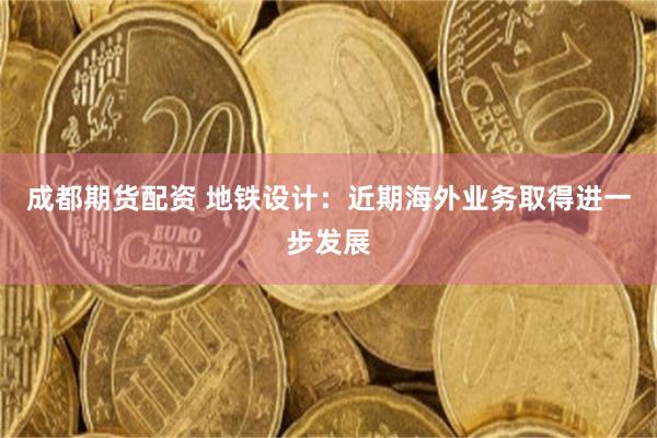 成都期货配资 地铁设计：近期海外业务取得进一步发展