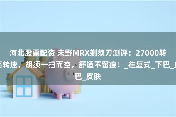 河北股票配资 未野MRX剃须刀测评：27000转超高转速，胡须一扫而空，舒适不留痕！_往复式_下巴_皮肤