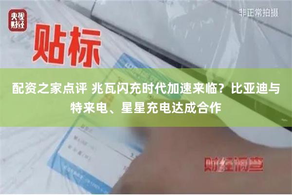 配资之家点评 兆瓦闪充时代加速来临？比亚迪与特来电、星星充电达成合作