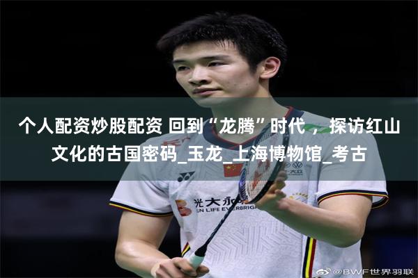 个人配资炒股配资 回到“龙腾”时代 ，探访红山文化的古国密码_玉龙_上海博物馆_考古